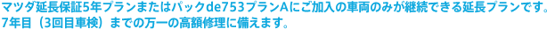 マツダ延長保証5年プランまたはパックde753プランAにご加入の車両のみが継続できる延長プランです。7年目(3回目車検)までの万一の高額修理に備えます。