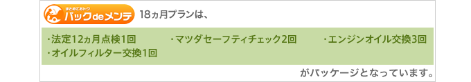 18ヵ月プランは、［法定12ヵ月点検1回］［マツダセーフティチェック2回］［エンジンオイル交換3回］［オイルフィルター交換1回］がパッケージとなっています。