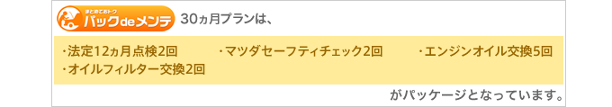 30ヵ月プランは、［法定12ヵ月点検2回］［マツダセーフティチェック2回］［エンジンオイル交換5回］［オイルフィルター交換2回］がパッケージとなっています。