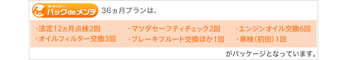 36ヵ月プランは、［法定12ヵ月点検2回］［マツダセーフティチェック2回］［エンジンオイル交換6回］［オイルフィルター交換3回］［オイルフィルター交換3回］［ブレーキフルード交換ほか1回］［車検（初回）1回］がパッケージとなっています。
