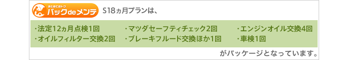 S18ヵ月プランは、［法定12ヵ月点検1回］［マツダセーフティチェック2回］［エンジンオイル交換4回］［オイルフィルター交換2回］［ブレーキフルード交換ほか1回］［車検1回］がパッケージとなっています。