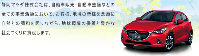 静岡マツダ株式会社は、自動車販売・自動車整備などの全ての事業活動において、お客様、地域の皆様を念頭に自然との調和を図りながら、地球環境の保護と豊かな社会づくりに貢献します。 静岡マツダ株式会社は、自動車販売・自動車整備などの全ての事業活動において、お客様、地域の皆様を念頭に自然との調和を図りながら、地球環境の保護と豊かな社会づくりに貢献します。